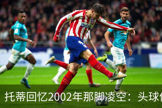 托蒂回忆2002年那脚凌空：头球停球后转身抽射死角